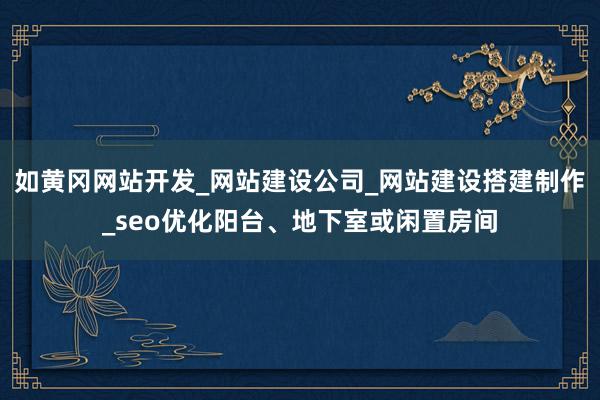 如黄冈网站开发_网站建设公司_网站建设搭建制作_seo优化阳台、地下室或闲置房间