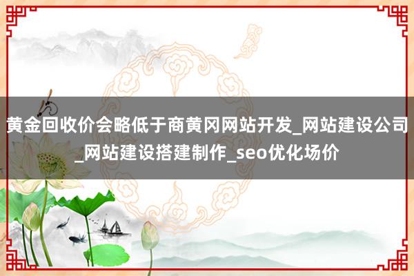 黄金回收价会略低于商黄冈网站开发_网站建设公司_网站建设搭建制作_seo优化场价